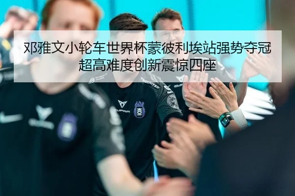 邓雅文小轮车世界杯蒙彼利埃站强势夺冠 超高难度创新震惊四座