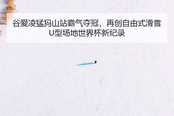 谷爱凌猛犸山站霸气夺冠，再创自由式滑雪U型场地世界杯新纪录