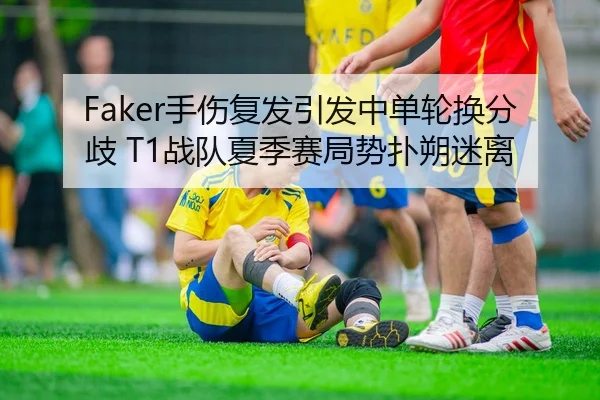 Faker手伤复发引发中单轮换分歧 T1战队夏季赛局势扑朔迷离 - yaxin