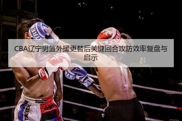 CBA辽宁男篮外援更替后关键回合攻防效率复盘与启示 - yaxin